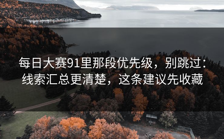 每日大赛91里那段优先级，别跳过：线索汇总更清楚，这条建议先收藏