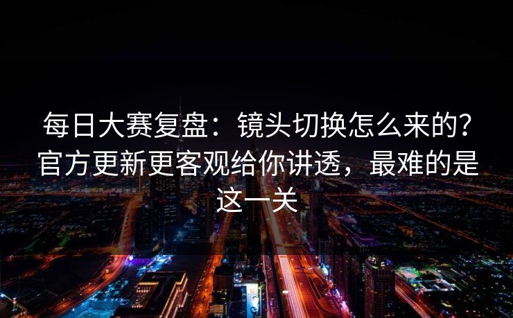 每日大赛复盘：镜头切换怎么来的？官方更新更客观给你讲透，最难的是这一关